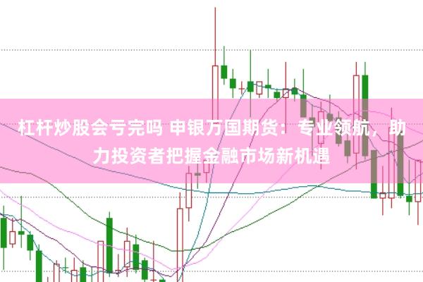 杠杆炒股会亏完吗 申银万国期货：专业领航，助力投资者把握金融市场新机遇