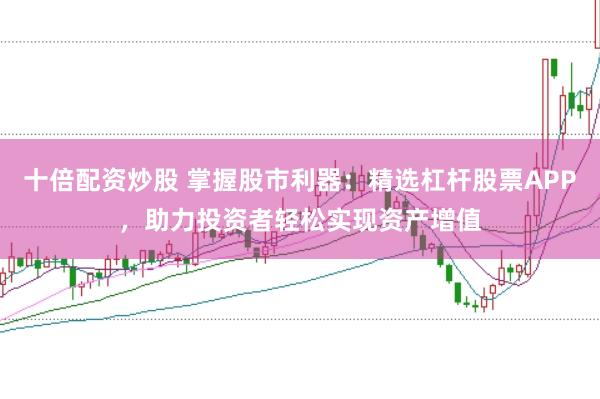 十倍配资炒股 掌握股市利器：精选杠杆股票APP，助力投资者轻松实现资产增值