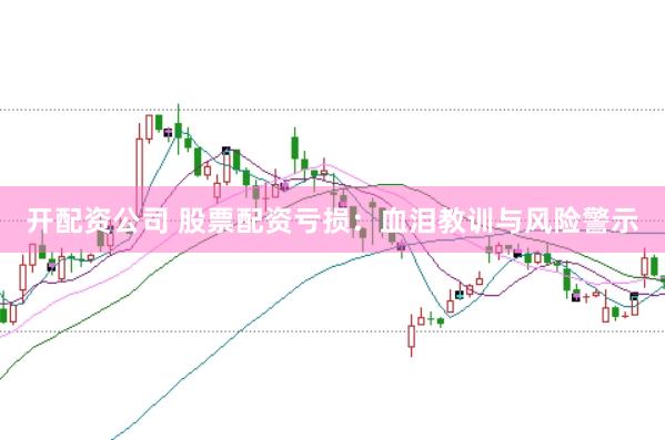开配资公司 股票配资亏损：血泪教训与风险警示