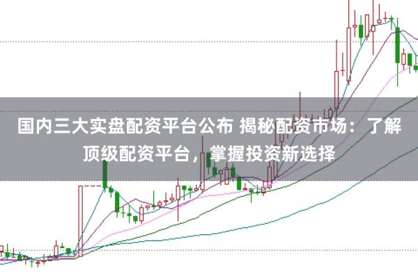 国内三大实盘配资平台公布 揭秘配资市场：了解顶级配资平台，掌握投资新选择