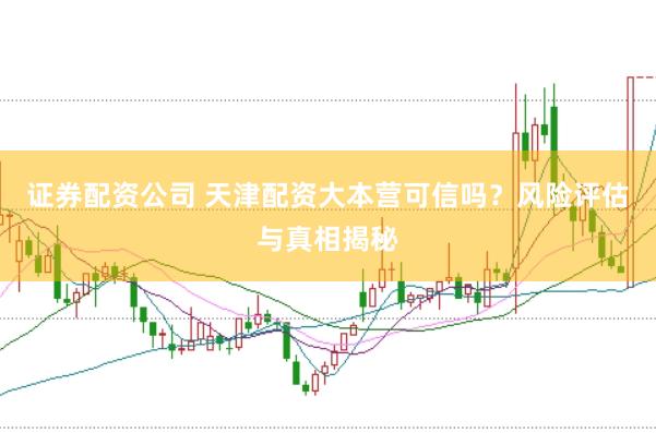 证券配资公司 天津配资大本营可信吗？风险评估与真相揭秘