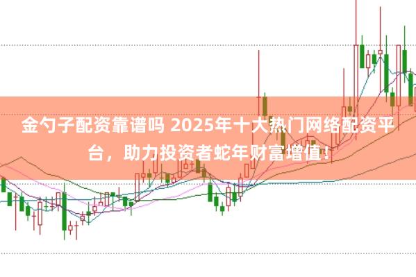 金勺子配资靠谱吗 2025年十大热门网络配资平台，助力投资者蛇年财富增值！