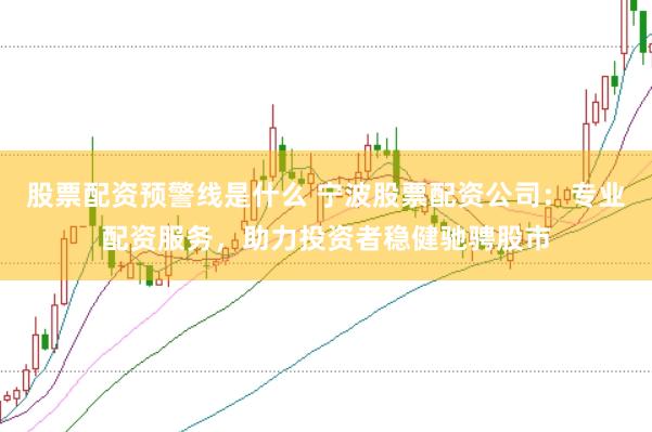 股票配资预警线是什么 宁波股票配资公司：专业配资服务，助力投资者稳健驰骋股市