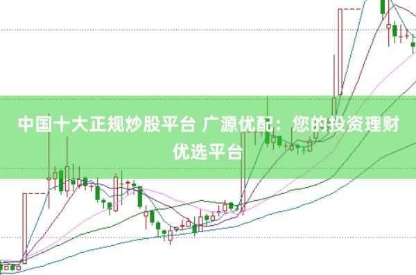 中国十大正规炒股平台 广源优配：您的投资理财优选平台
