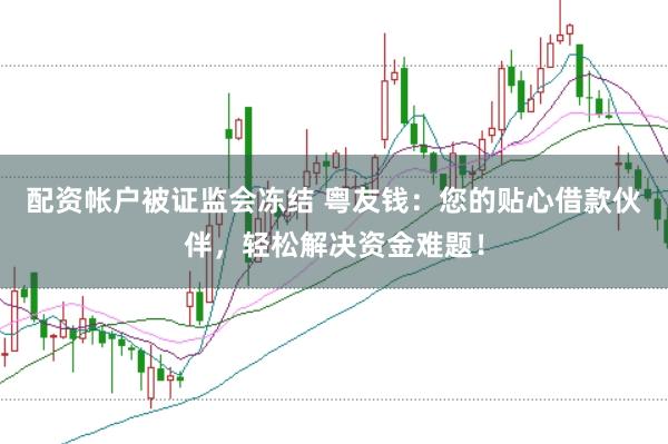 配资帐户被证监会冻结 粤友钱：您的贴心借款伙伴，轻松解决资金难题！