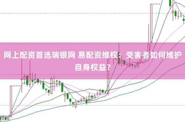 网上配资首选瑞银网 易配资维权：受害者如何维护自身权益？