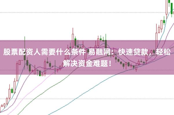 股票配资人需要什么条件 易融网：快速贷款，轻松解决资金难题！