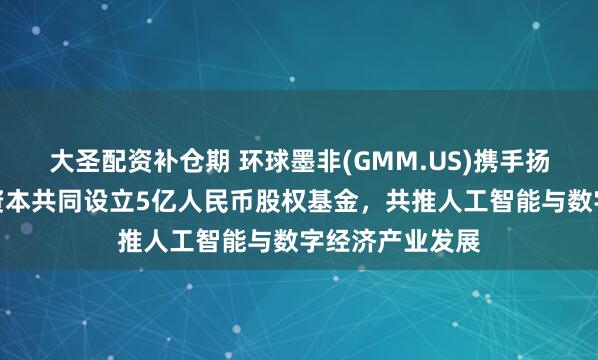 大圣配资补仓期 环球墨非(GMM.US)携手扬子文旅、恒运资本共同设立5亿人民币股权基金，共推人工智能与数字经济产业发展