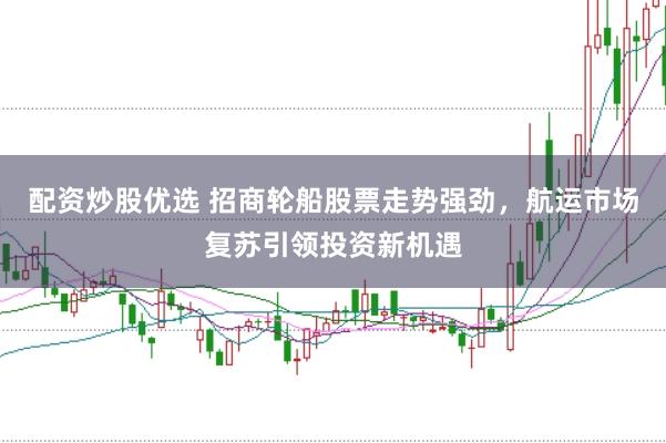 配资炒股优选 招商轮船股票走势强劲，航运市场复苏引领投资新机遇