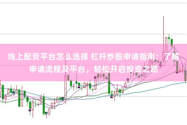 线上配资平台怎么选择 杠杆炒股申请指南：了解申请流程及平台，轻松开启投资之路