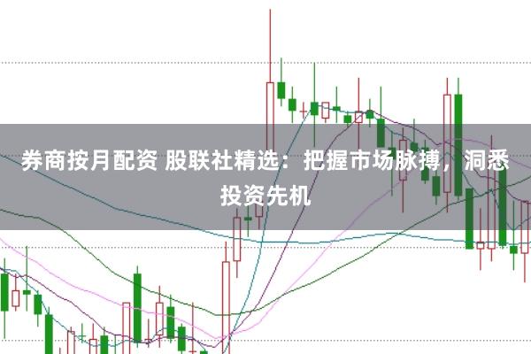 券商按月配资 股联社精选：把握市场脉搏，洞悉投资先机