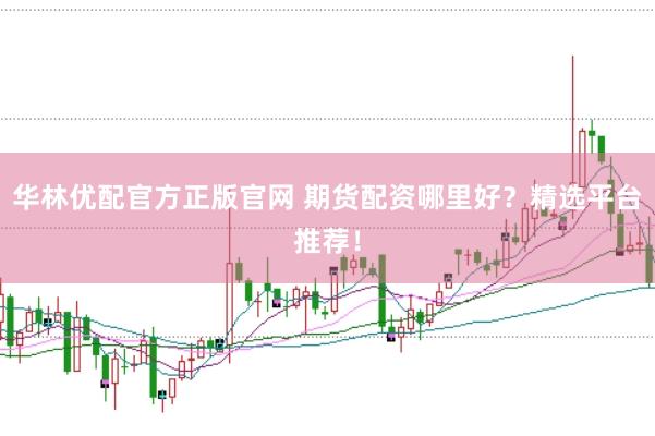 华林优配官方正版官网 期货配资哪里好？精选平台推荐！