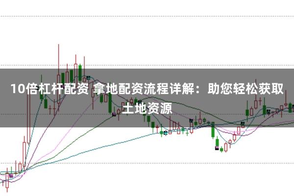 10倍杠杆配资 拿地配资流程详解：助您轻松获取土地资源