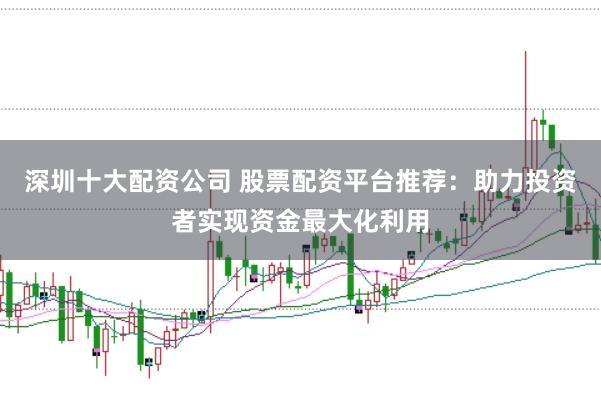 深圳十大配资公司 股票配资平台推荐：助力投资者实现资金最大化利用