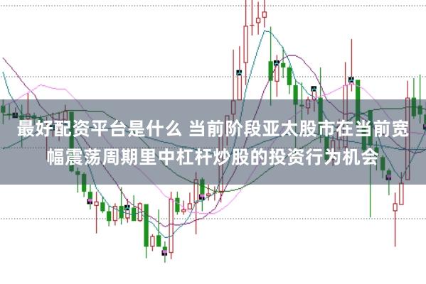 最好配资平台是什么 当前阶段亚太股市在当前宽幅震荡周期里中杠杆炒股的投资行为机会