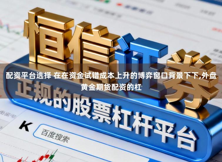 配资平台选择 在在资金试错成本上升的博弈窗口背景下下，外盘黄金期货配资的杠