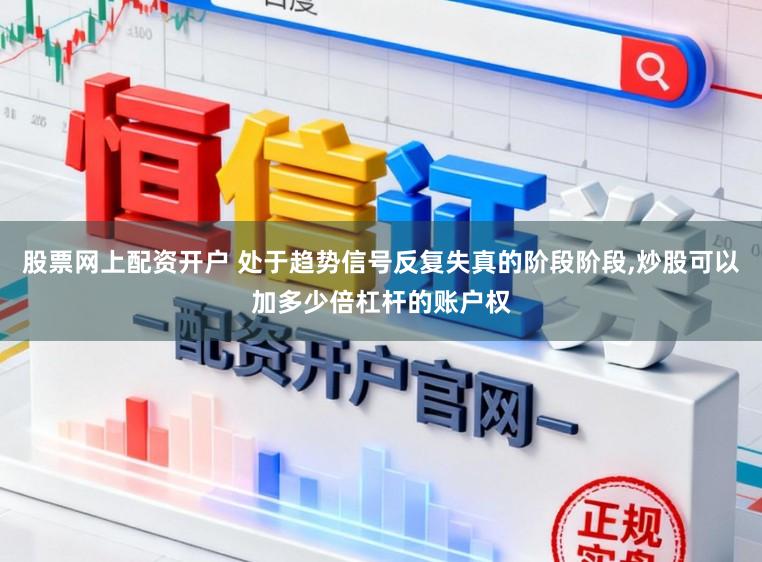 股票网上配资开户 处于趋势信号反复失真的阶段阶段，炒股可以加多少倍杠杆的账户权