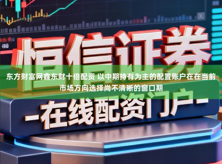 东方财富网鑫东财十倍配资 以中期持有为主的配置账户在在当前市场方向选择尚不清晰的窗口期
