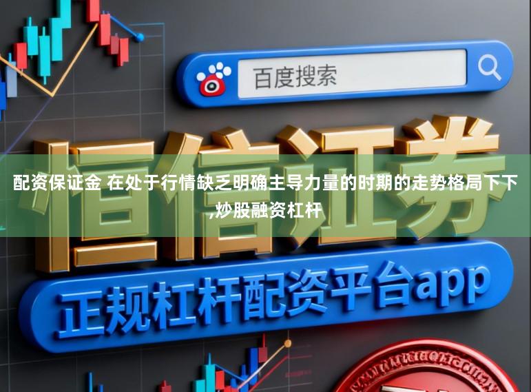 配资保证金 在处于行情缺乏明确主导力量的时期的走势格局下下，炒股融资杠杆