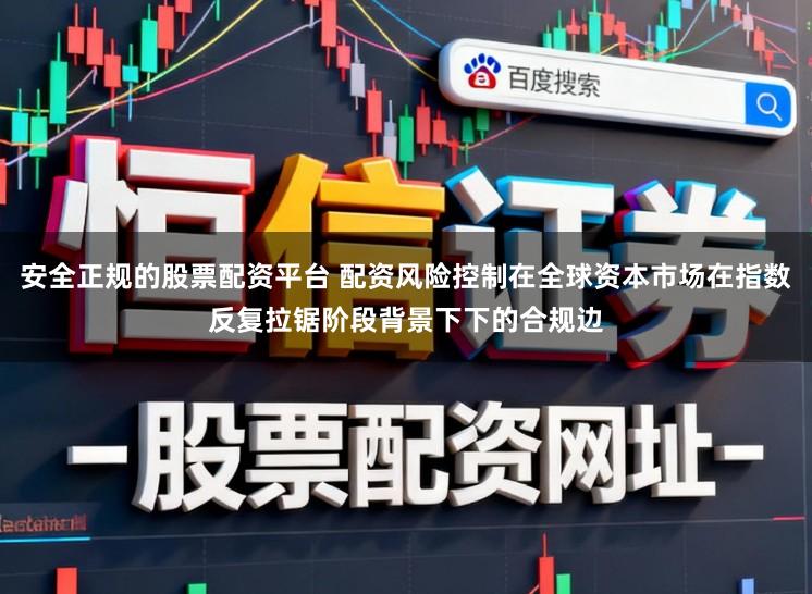 安全正规的股票配资平台 配资风险控制在全球资本市场在指数反复拉锯阶段背景下下的合规边